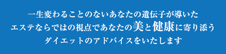 一生変わることのないあなたの遺伝子が導いたエステならではの視点であなたの美と健康に寄り添うダイエットのアドバイスをいたします