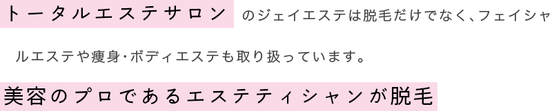 トータルエステサロンのジェイエステは脱毛だけでなくフェイシャルエステや痩身・ボディエステも取り扱っています。美容のプロであるエステティシャンが脱毛