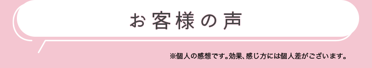 お客様の声　※個人の感想です。効果、感じ方には個人差がございます。