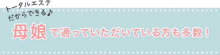 トータルエステだからできる♪母娘で通っていただいている方も多数！