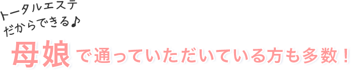 トータルエステだからできる♪母娘で通っていただいている方も多数！