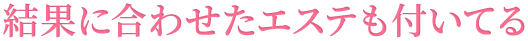 結果に合わせたエステも付いてる