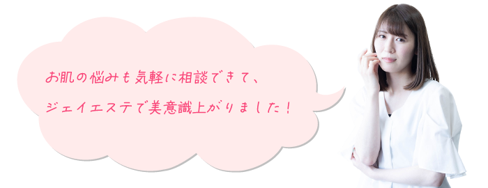 お肌の悩みも気軽に相談できて、 ジェイエステで美意識上がりました！