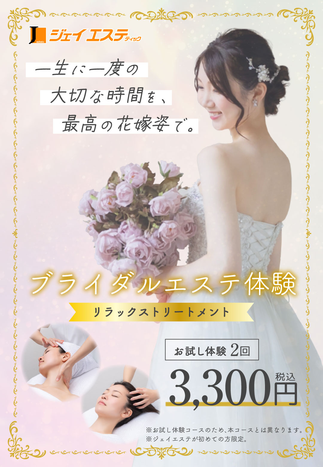 一生に一度の大切な時間を、最高の花嫁姿で。 ブライダルエステ体験(リラックストリートメントコース)2回 3,300円(税込) ※ジェイエステがはじめての方限定。