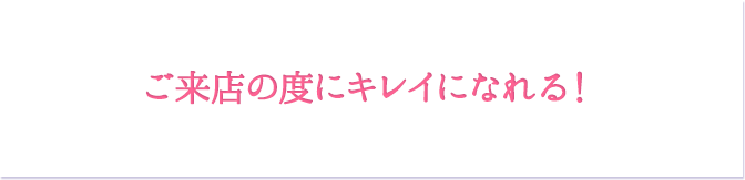 ご来店の度にキレイになれる！