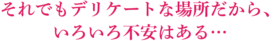 それでもデリケートな場所だから、いろいろ不安はある・・・