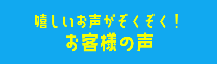 嬉しいお声がぞくぞく！お客様の声