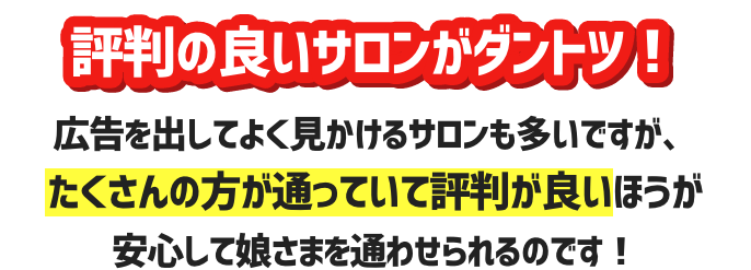 評判の良いサロンがダントツ！広告を出してよく見かけるサロンも多いですが、たくさんの方が通っていて評判が良いほうが安心して娘さまを通わせられるのです！