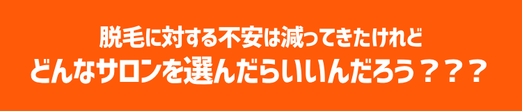 脱毛に対する不安は減ってきたけれど どんなサロンを選んだらいいんだろう？？？