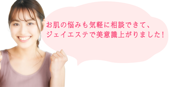 お肌の悩みも気軽に相談できて、 ジェイエステで美意識上がりました！