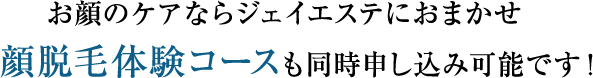 お顔のケアならジェイエステにおまかせ 顔脱毛体験コースも同時申し込み可能です！