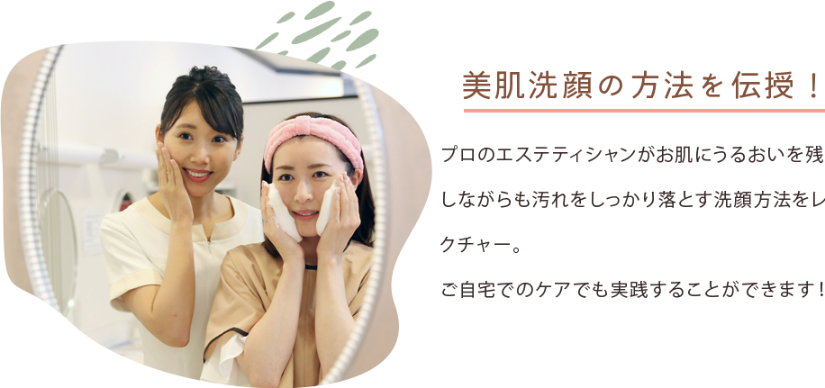 美肌洗顔の方法を伝授！ プロのエステティシャンがお肌にうるおいを残しながらも汚れをしっかり落とす洗顔方法をレクチャー。ご自宅でのケアでも実践することができます！