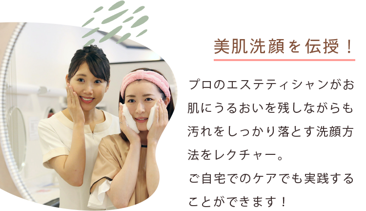 美肌洗顔の方法を伝授！ プロのエステティシャンがお肌にうるおいを残しながらも汚れをしっかり落とす洗顔方法をレクチャー。ご自宅でのケアでも実践することができます！