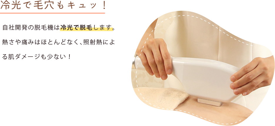 冷光で毛穴もキュッ！ 自社開発の脱毛機は冷光で脱毛します。熱さや痛みがほとんどなく、照射熱によるお肌へのダメージも少ない！