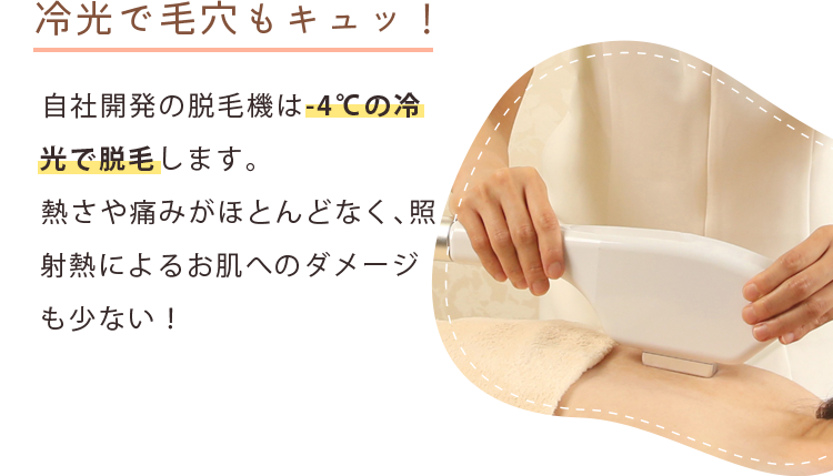 冷光で毛穴もキュッ！ 自社開発の脱毛機は冷光で脱毛します。熱さや痛みがほとんどなく、照射熱によるお肌へのダメージも少ない！