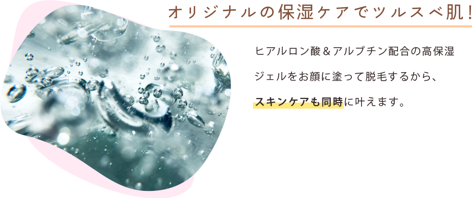 オリジナルの保湿ケアでツルスベ肌！ ヒアルロン酸＆アルブチン配合の高保湿ジェルをお顔に塗って脱毛するから、スキンケアも同時に叶えます。