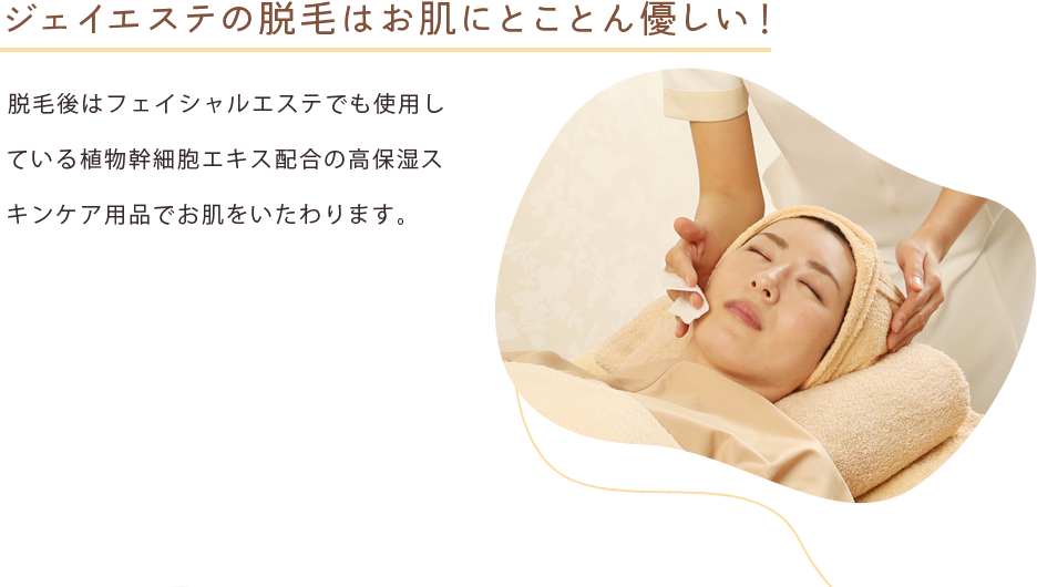 ジェイエステの脱毛はお肌にとことん優しい！ 脱毛後はフェイシャルエステでも使用している植物幹細胞エキス配合の高保湿スキンケア用品でお肌をいたわります。