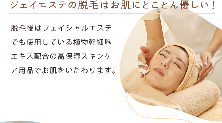 ジェイエステの脱毛はお肌にとことん優しい！ 脱毛後はフェイシャルエステでも使用している植物幹細胞エキス配合の高保湿スキンケア用品でお肌をいたわります。