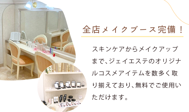 全店メイクブース完備！ スキンケアからメイクアップまで、ジェイエステのオリジナルコスメアイテムを数多く取り揃えており、無料でご使用いただけます。 ※感染予防対策の為、サービスを停止しております。