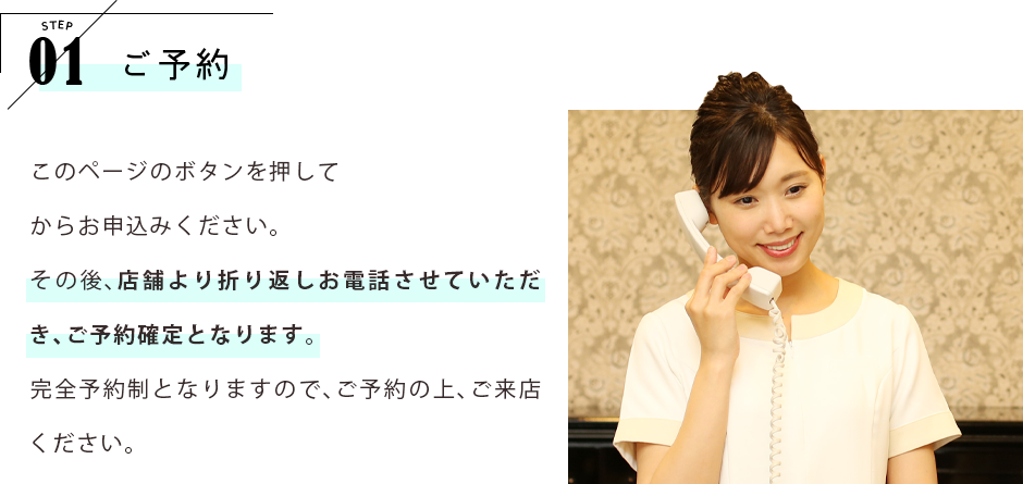 STEP01 ご予約 このページのボタンを押してWEBからお申込みください。その後、店舗より折り返しお電話させていただき、ご予約確定となります。完全予約制となりますので、ご予約の上、ご来店ください。