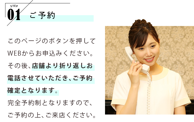 STEP01 ご予約 このページのボタンを押してWEBからお申込みください。その後、店舗より折り返しお電話させていただき、ご予約確定となります。完全予約制となりますので、ご予約の上、ご来店ください。