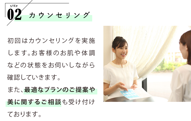 STEP02 カウンセリング 初回はカウンセリングを実施します。お客様のお肌や体調などの状態をお伺いしながら確認していきます。また、最適なプランのご提案や美に関するご相談も受け付けております。※初回はカウンセリングのみとなります。