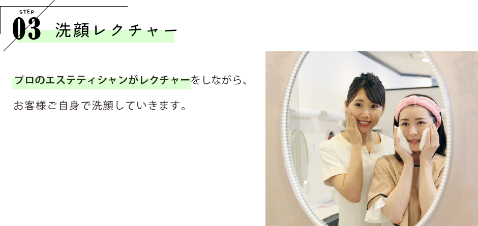 STEP03 洗顔レクチャー プロのエステティシャンがレクチャーをしながら、お客様ご自身で洗顔していきます。