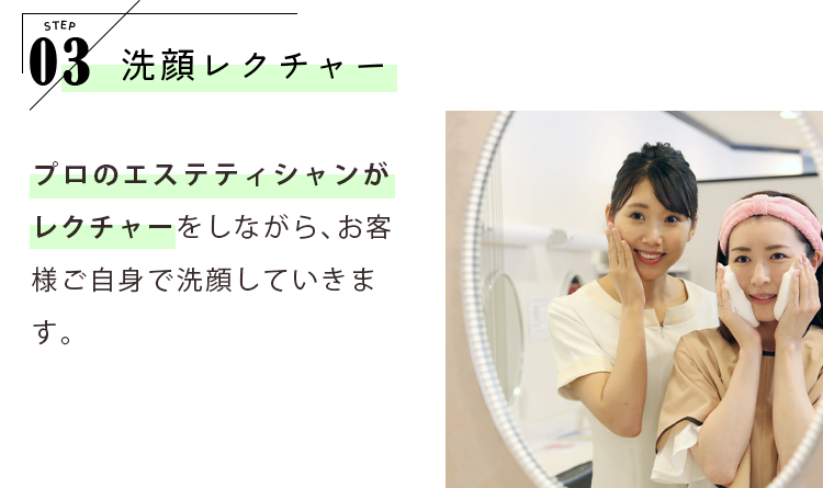 STEP03 洗顔レクチャー プロのエステティシャンがレクチャーをしながら、お客様ご自身で洗顔していきます。