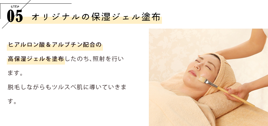 STEP05 オリジナルの保湿ジェル塗布 ヒアルロン酸＆アルブチン配合の高保湿ジェルを塗布したのち、照射を行います。脱毛しながらもツルスベ肌に導いていきます。