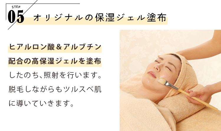 STEP05 オリジナルの保湿ジェル塗布 ヒアルロン酸＆アルブチン配合の高保湿ジェルを塗布したのち、照射を行います。脱毛しながらもツルスベ肌に導いていきます。