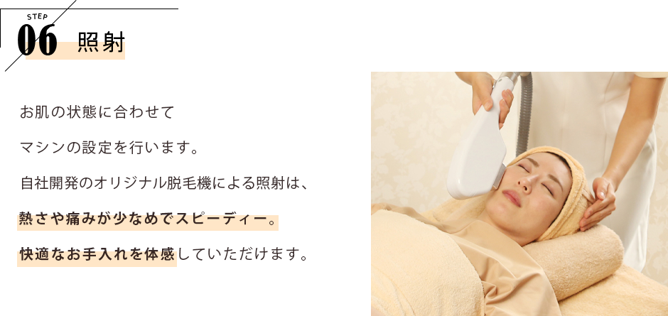 STEP06 照射 お肌の状態に合わせてマシンの設定を行います。自社開発のオリジナル脱毛機による照射は、熱さや痛みが少なめでスピーディー。快適なお手入れを体感していただけます。