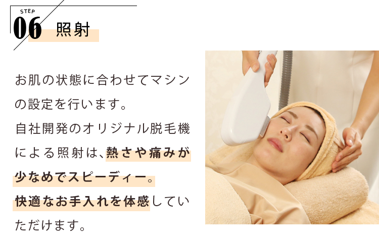 STEP06 照射 お肌の状態に合わせてマシンの設定を行います。自社開発のオリジナル脱毛機による照射は、熱さや痛みが少なめでスピーディー。快適なお手入れを体感していただけます。