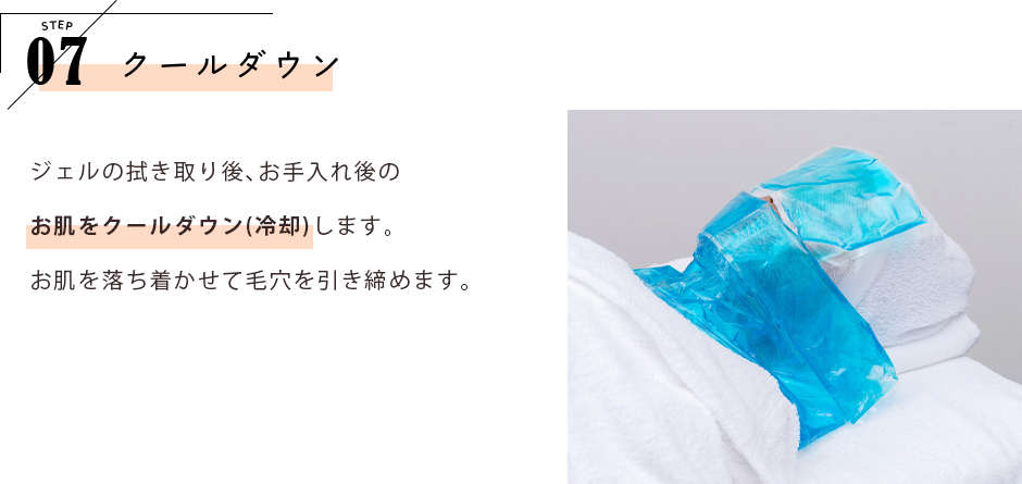 STEP07 クールダウン ジェルの拭き取り後、お手入れ後のお肌をクールダウン（冷却）します。お肌を落ち着かせて毛穴を引き締めます。