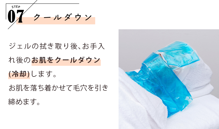 STEP07 クールダウン ジェルの拭き取り後、お手入れ後のお肌をクールダウン（冷却）します。お肌を落ち着かせて毛穴を引き締めます。