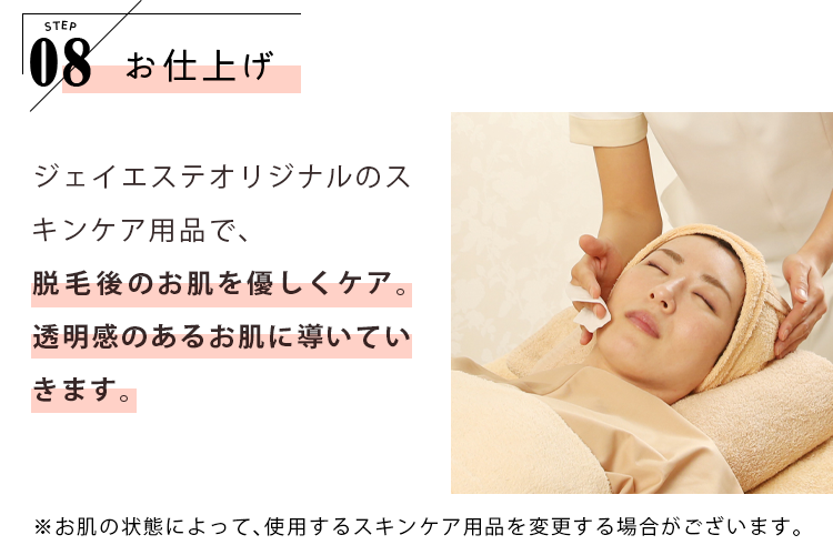 STEP08 お仕上げ ジェイエステオリジナルのスキンケア用品で、脱毛ごのお肌を優しくケア。透明感のあるお肌に導いていきます。 ※お肌の状態によって、使用するスキンケア用品を変更する場合がございます。