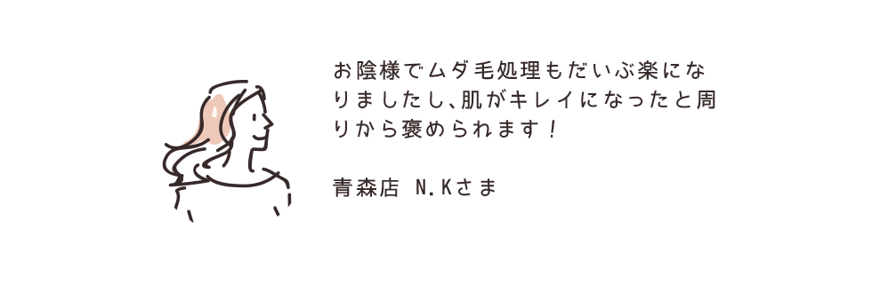 お陰様でムダ毛処理もだいぶ楽になりましたし、肌がキレイになったと周りから褒められます！ 青森店 N.Kさま