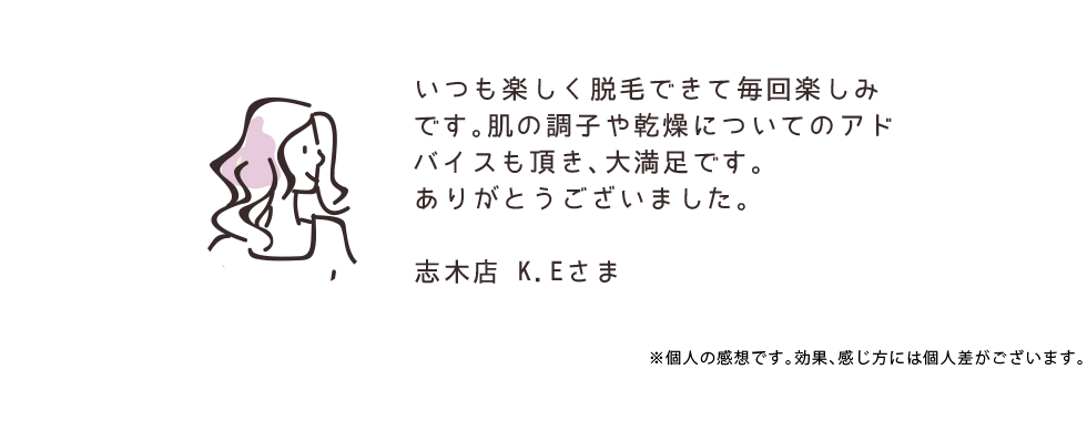 いつも楽しく脱毛できて毎回楽しみです。肌の調子や乾燥についてのアドバイスも頂き、大満足です。ありがとうございました。 志木店 K.Eさま ※個人の感想です。効果、感じ方には個人差がございます。