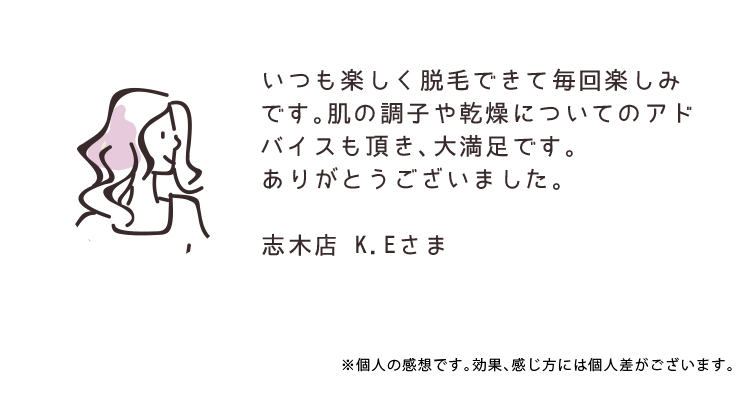 いつも楽しく脱毛できて毎回楽しみです。肌の調子や乾燥についてのアドバイスも頂き、大満足です。ありがとうございました。 志木店 K.Eさま ※個人の感想です。効果、感じ方には個人差がございます。