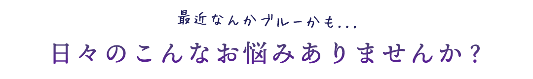 最近なんかブルーかも...日々のこんなお悩みありませんか？