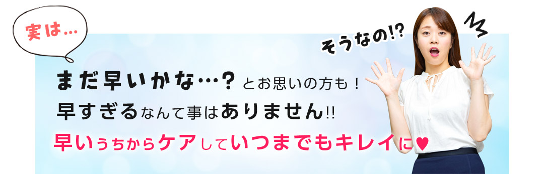 実はまだ早いかな…？とお思いの方も！早すぎるなんて事はありません!!早いうちからケアしていつまでもキレイに♥