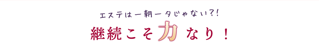 エステは一朝一夕じゃない？！継続こそ力なり！