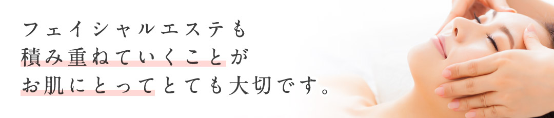 フェイシャルエステも積み重ねていくことがお肌にとってとても大切です。