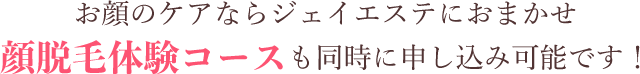 お顔のケアならジェイエステにおまかせ 顔脱毛体験コースも同時申し込み可能です！