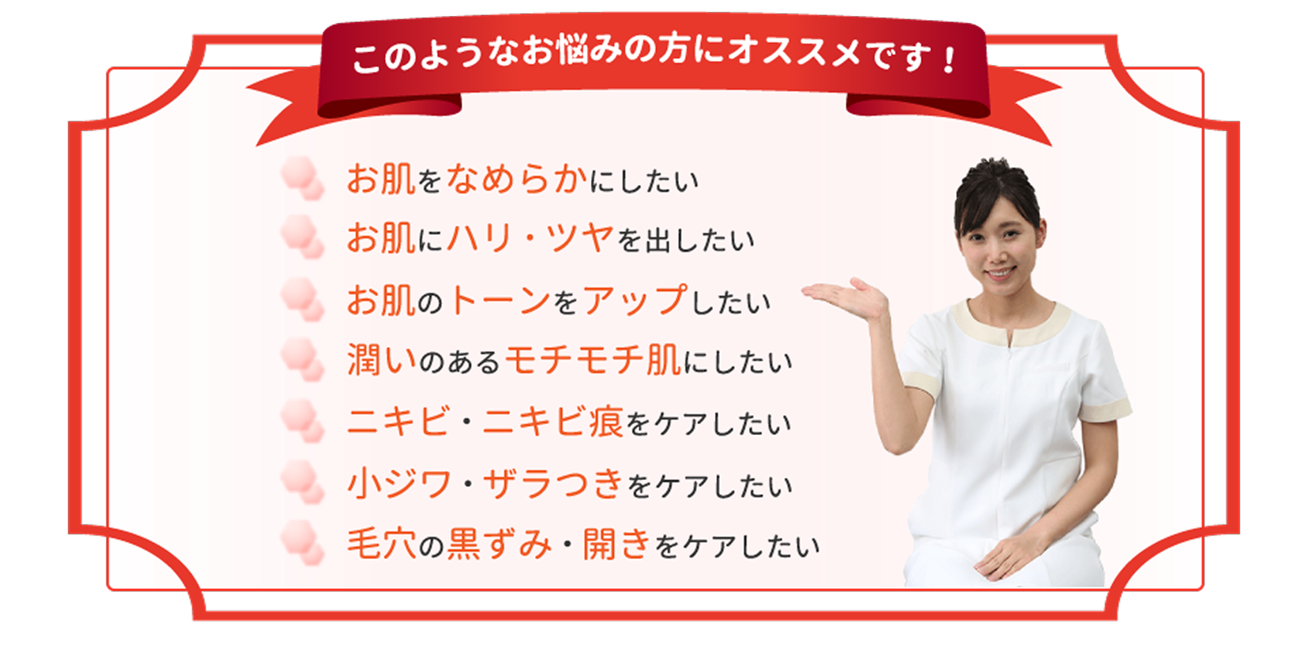 このようなお悩みの方にオススメです！お肌をなめらかにしたい お肌にハリ・ツヤを出したい お肌のトーンをアップしたい 潤いのあるモチモチ肌にしたい ニキビ・ニキビ痕をケアしたい 小ジワザラつきをケアしたい 毛穴の黒ずみ・開きをケアしたい