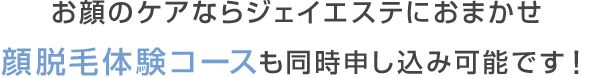 お顔のケアならジェイエステにおまかせ 顔脱毛体験コースも同時申し込み可能です！