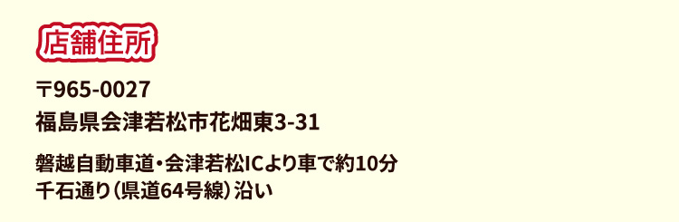 店舗住所 〒965-0027 福島県会津若松市花畑東3-31 磐越自動車道・会津若松ICより車で約10分 千石通り（県道64号線）沿い