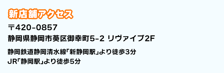 新店舗アクセス 〒420-0857 静岡県静岡市葵区御幸町5-2 リヴァイブ2F 静岡鉄道静岡清水線「新静岡駅」より徒歩3分 JR「静岡駅」より徒歩5分