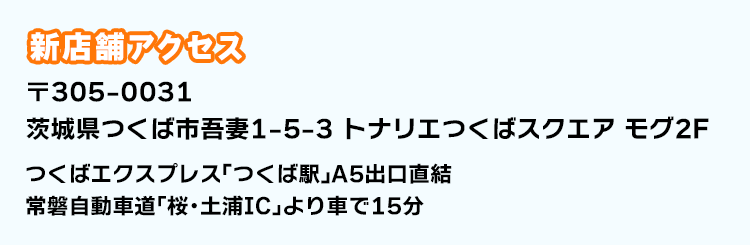 新店舗アクセス 〒305-0031 茨城県つくば市吾妻1-5-3 トナリエつくばスクエア モグ2F つくばエクスプレス「つくば駅」A5出口直結 常磐自動車道｢桜・土浦IC｣より車で15分