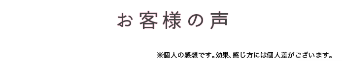 お客様の声　※個人の感想です。効果、感じ方には個人差がございます。