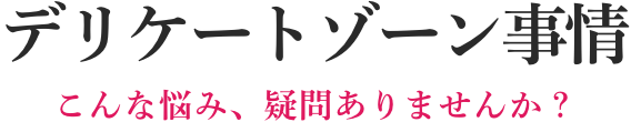 デリケートゾーン事情 こんな悩み、疑問ありませんか?